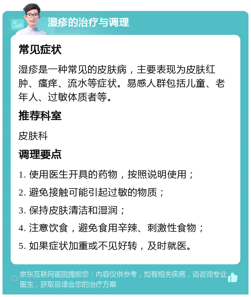 湿疹的治疗与调理 常见症状 湿疹是一种常见的皮肤病，主要表现为皮肤红肿、瘙痒、流水等症状。易感人群包括儿童、老年人、过敏体质者等。 推荐科室 皮肤科 调理要点 1. 使用医生开具的药物，按照说明使用； 2. 避免接触可能引起过敏的物质； 3. 保持皮肤清洁和湿润； 4. 注意饮食，避免食用辛辣、刺激性食物； 5. 如果症状加重或不见好转，及时就医。