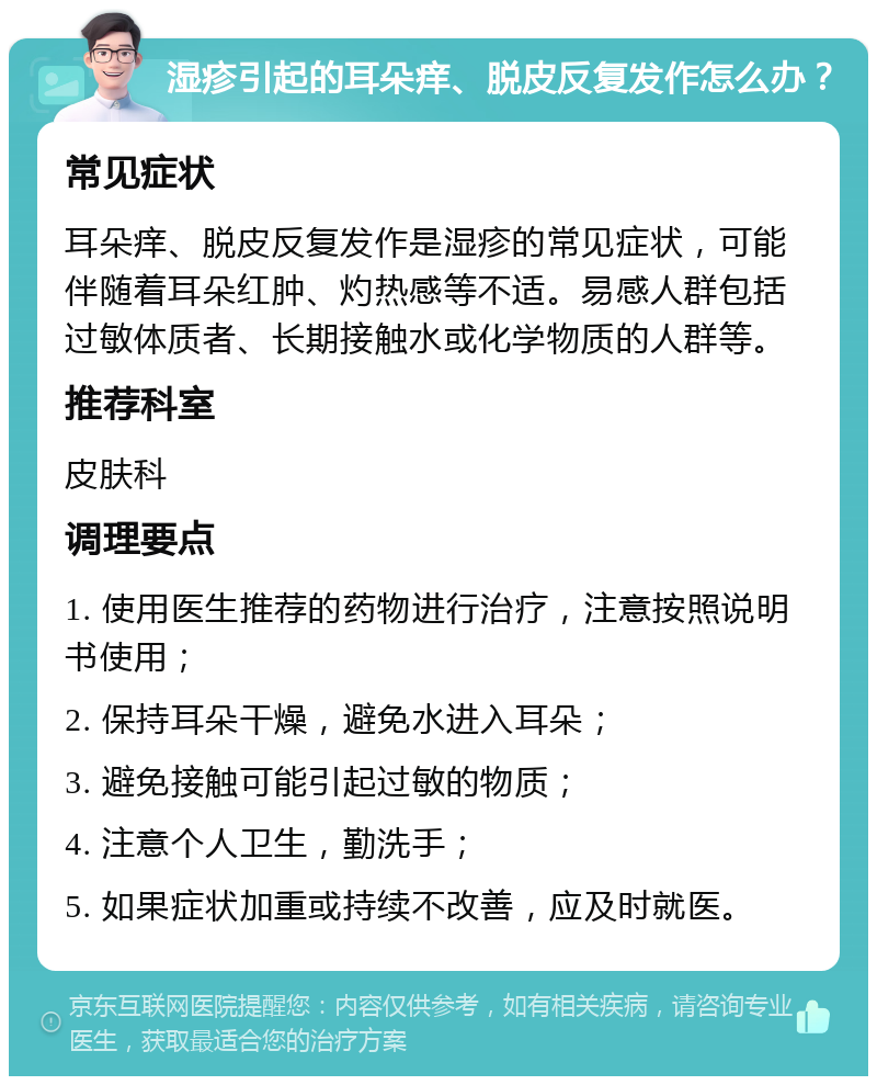 湿疹引起的耳朵痒、脱皮反复发作怎么办？ 常见症状 耳朵痒、脱皮反复发作是湿疹的常见症状，可能伴随着耳朵红肿、灼热感等不适。易感人群包括过敏体质者、长期接触水或化学物质的人群等。 推荐科室 皮肤科 调理要点 1. 使用医生推荐的药物进行治疗，注意按照说明书使用； 2. 保持耳朵干燥，避免水进入耳朵； 3. 避免接触可能引起过敏的物质； 4. 注意个人卫生，勤洗手； 5. 如果症状加重或持续不改善，应及时就医。