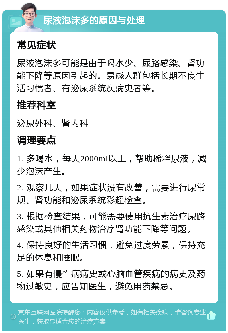 尿液泡沫多的原因与处理 常见症状 尿液泡沫多可能是由于喝水少、尿路感染、肾功能下降等原因引起的。易感人群包括长期不良生活习惯者、有泌尿系统疾病史者等。 推荐科室 泌尿外科、肾内科 调理要点 1. 多喝水，每天2000ml以上，帮助稀释尿液，减少泡沫产生。 2. 观察几天，如果症状没有改善，需要进行尿常规、肾功能和泌尿系统彩超检查。 3. 根据检查结果，可能需要使用抗生素治疗尿路感染或其他相关药物治疗肾功能下降等问题。 4. 保持良好的生活习惯，避免过度劳累，保持充足的休息和睡眠。 5. 如果有慢性病病史或心脑血管疾病的病史及药物过敏史，应告知医生，避免用药禁忌。