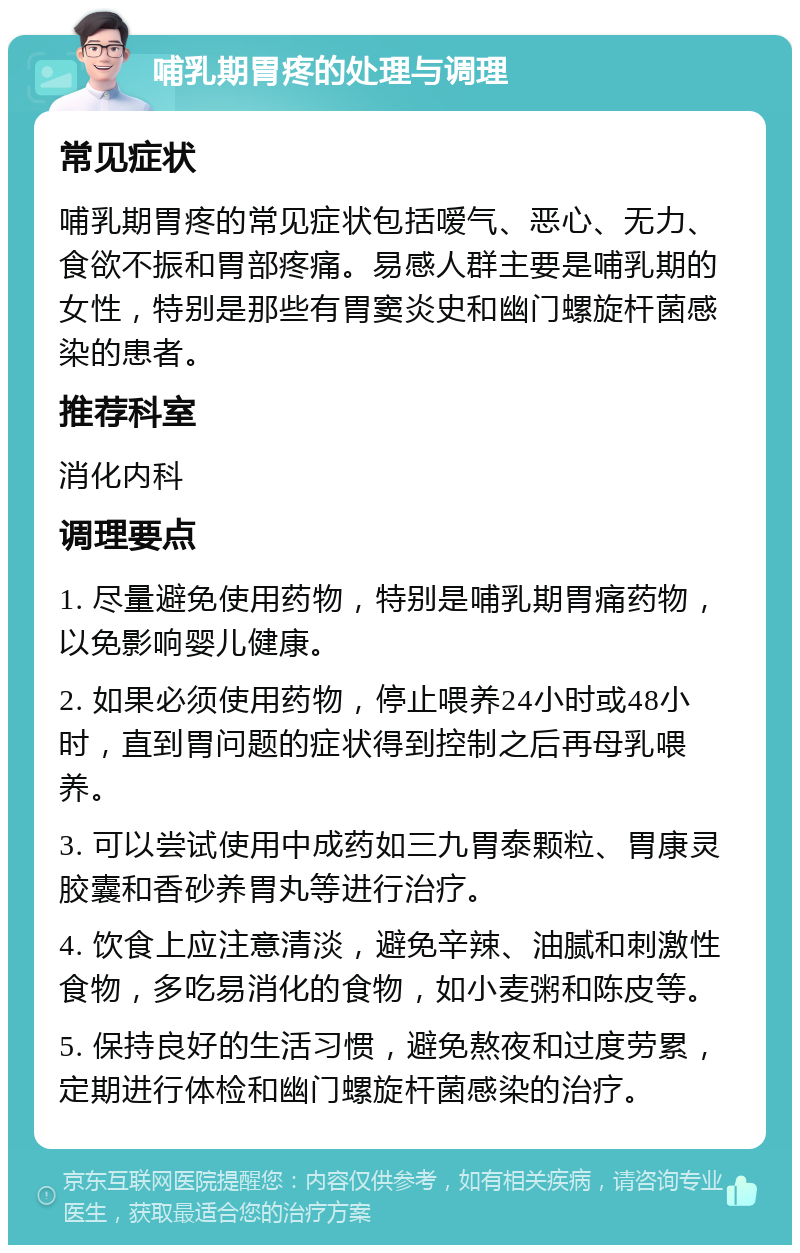 哺乳期胃疼的处理与调理 常见症状 哺乳期胃疼的常见症状包括嗳气、恶心、无力、食欲不振和胃部疼痛。易感人群主要是哺乳期的女性，特别是那些有胃窦炎史和幽门螺旋杆菌感染的患者。 推荐科室 消化内科 调理要点 1. 尽量避免使用药物，特别是哺乳期胃痛药物，以免影响婴儿健康。 2. 如果必须使用药物，停止喂养24小时或48小时，直到胃问题的症状得到控制之后再母乳喂养。 3. 可以尝试使用中成药如三九胃泰颗粒、胃康灵胶囊和香砂养胃丸等进行治疗。 4. 饮食上应注意清淡，避免辛辣、油腻和刺激性食物，多吃易消化的食物，如小麦粥和陈皮等。 5. 保持良好的生活习惯，避免熬夜和过度劳累，定期进行体检和幽门螺旋杆菌感染的治疗。