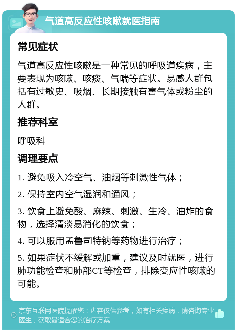 气道高反应性咳嗽就医指南 常见症状 气道高反应性咳嗽是一种常见的呼吸道疾病，主要表现为咳嗽、咳痰、气喘等症状。易感人群包括有过敏史、吸烟、长期接触有害气体或粉尘的人群。 推荐科室 呼吸科 调理要点 1. 避免吸入冷空气、油烟等刺激性气体； 2. 保持室内空气湿润和通风； 3. 饮食上避免酸、麻辣、刺激、生冷、油炸的食物，选择清淡易消化的饮食； 4. 可以服用孟鲁司特钠等药物进行治疗； 5. 如果症状不缓解或加重，建议及时就医，进行肺功能检查和肺部CT等检查，排除变应性咳嗽的可能。