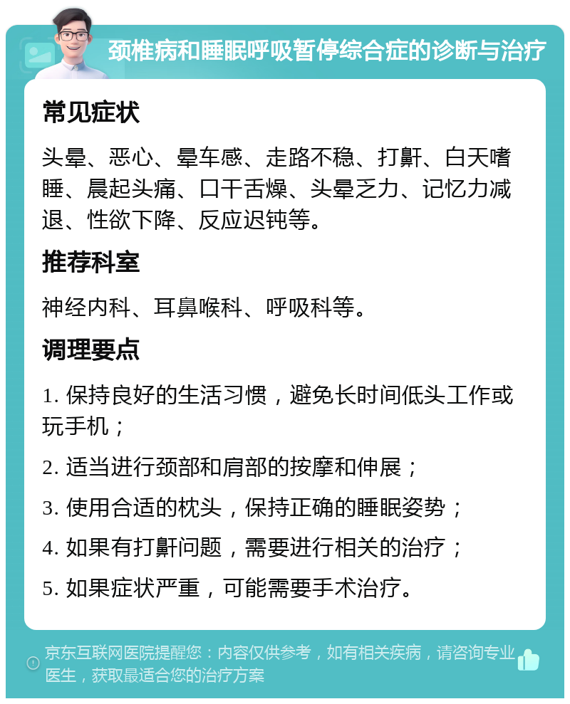 颈椎病和睡眠呼吸暂停综合症的诊断与治疗 常见症状 头晕、恶心、晕车感、走路不稳、打鼾、白天嗜睡、晨起头痛、口干舌燥、头晕乏力、记忆力减退、性欲下降、反应迟钝等。 推荐科室 神经内科、耳鼻喉科、呼吸科等。 调理要点 1. 保持良好的生活习惯，避免长时间低头工作或玩手机； 2. 适当进行颈部和肩部的按摩和伸展； 3. 使用合适的枕头，保持正确的睡眠姿势； 4. 如果有打鼾问题，需要进行相关的治疗； 5. 如果症状严重，可能需要手术治疗。