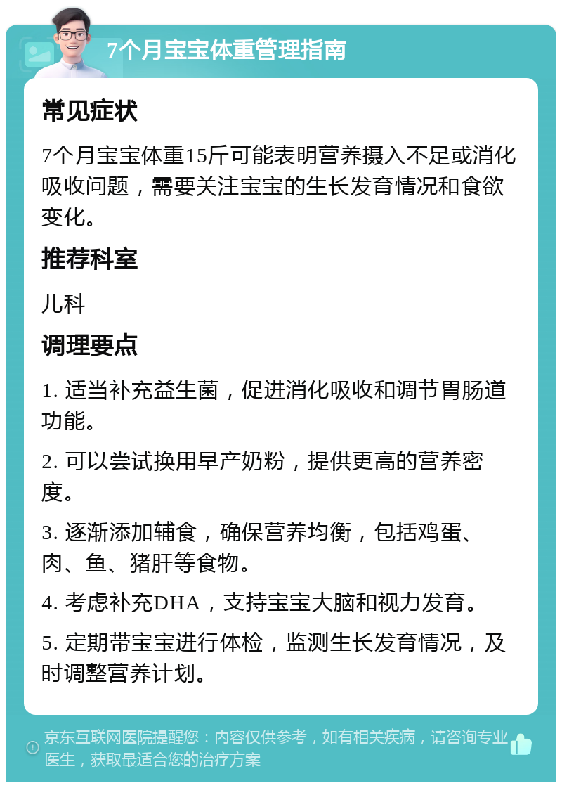 7个月宝宝体重管理指南 常见症状 7个月宝宝体重15斤可能表明营养摄入不足或消化吸收问题，需要关注宝宝的生长发育情况和食欲变化。 推荐科室 儿科 调理要点 1. 适当补充益生菌，促进消化吸收和调节胃肠道功能。 2. 可以尝试换用早产奶粉，提供更高的营养密度。 3. 逐渐添加辅食，确保营养均衡，包括鸡蛋、肉、鱼、猪肝等食物。 4. 考虑补充DHA，支持宝宝大脑和视力发育。 5. 定期带宝宝进行体检，监测生长发育情况，及时调整营养计划。