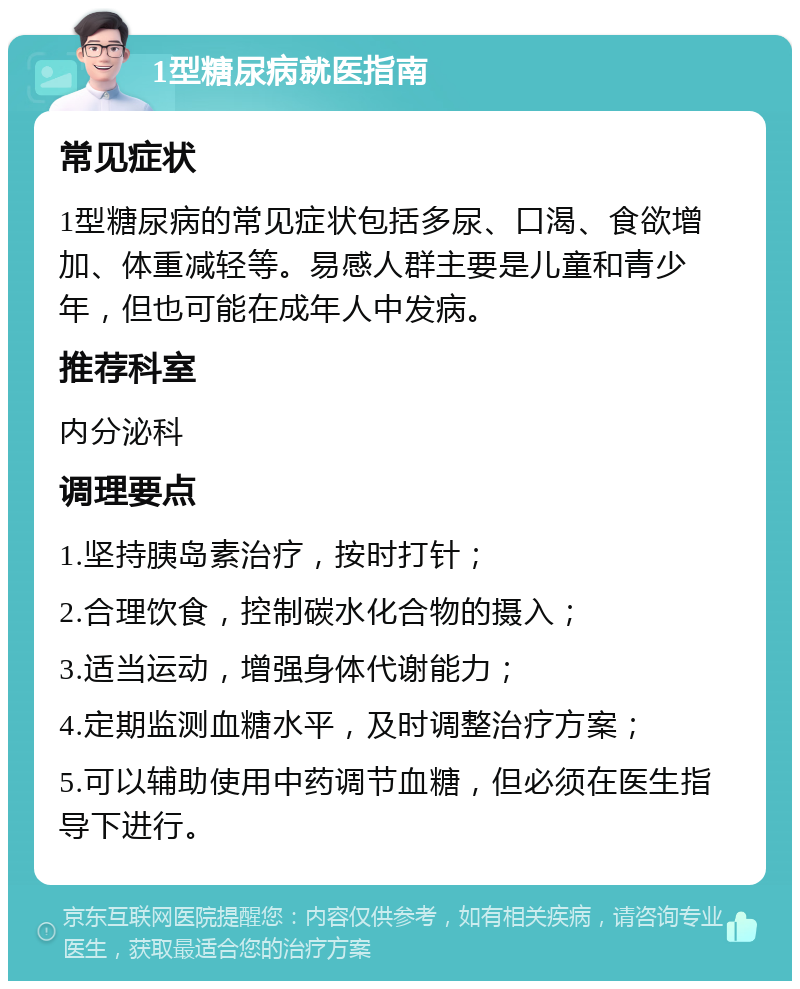 1型糖尿病就医指南 常见症状 1型糖尿病的常见症状包括多尿、口渴、食欲增加、体重减轻等。易感人群主要是儿童和青少年，但也可能在成年人中发病。 推荐科室 内分泌科 调理要点 1.坚持胰岛素治疗，按时打针； 2.合理饮食，控制碳水化合物的摄入； 3.适当运动，增强身体代谢能力； 4.定期监测血糖水平，及时调整治疗方案； 5.可以辅助使用中药调节血糖，但必须在医生指导下进行。