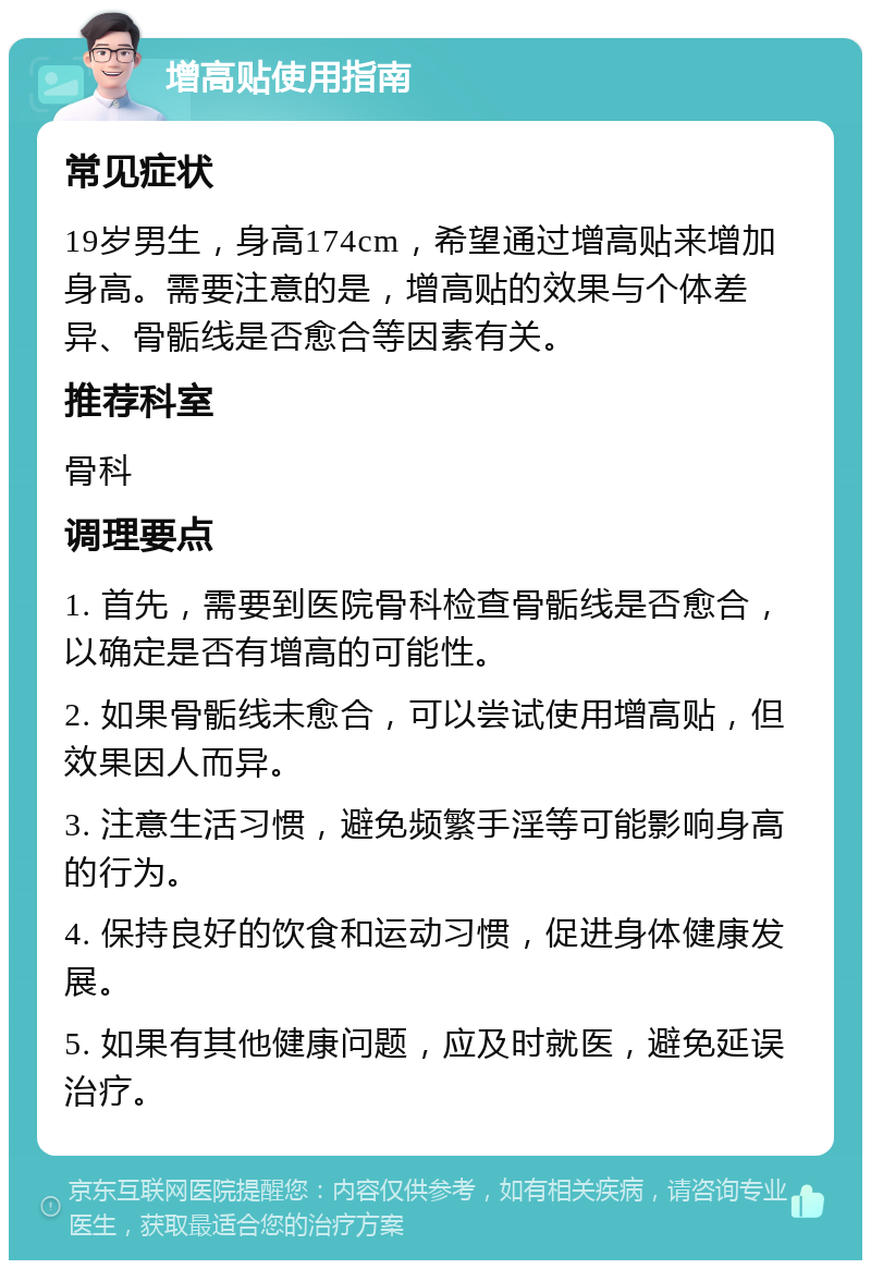 增高贴使用指南 常见症状 19岁男生，身高174cm，希望通过增高贴来增加身高。需要注意的是，增高贴的效果与个体差异、骨骺线是否愈合等因素有关。 推荐科室 骨科 调理要点 1. 首先，需要到医院骨科检查骨骺线是否愈合，以确定是否有增高的可能性。 2. 如果骨骺线未愈合，可以尝试使用增高贴，但效果因人而异。 3. 注意生活习惯，避免频繁手淫等可能影响身高的行为。 4. 保持良好的饮食和运动习惯，促进身体健康发展。 5. 如果有其他健康问题，应及时就医，避免延误治疗。