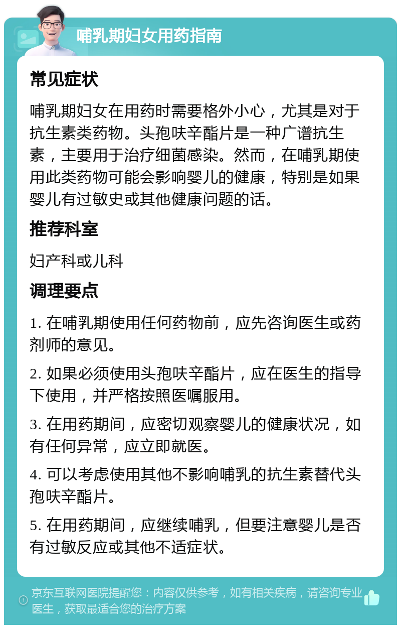 哺乳期妇女用药指南 常见症状 哺乳期妇女在用药时需要格外小心，尤其是对于抗生素类药物。头孢呋辛酯片是一种广谱抗生素，主要用于治疗细菌感染。然而，在哺乳期使用此类药物可能会影响婴儿的健康，特别是如果婴儿有过敏史或其他健康问题的话。 推荐科室 妇产科或儿科 调理要点 1. 在哺乳期使用任何药物前，应先咨询医生或药剂师的意见。 2. 如果必须使用头孢呋辛酯片，应在医生的指导下使用，并严格按照医嘱服用。 3. 在用药期间，应密切观察婴儿的健康状况，如有任何异常，应立即就医。 4. 可以考虑使用其他不影响哺乳的抗生素替代头孢呋辛酯片。 5. 在用药期间，应继续哺乳，但要注意婴儿是否有过敏反应或其他不适症状。