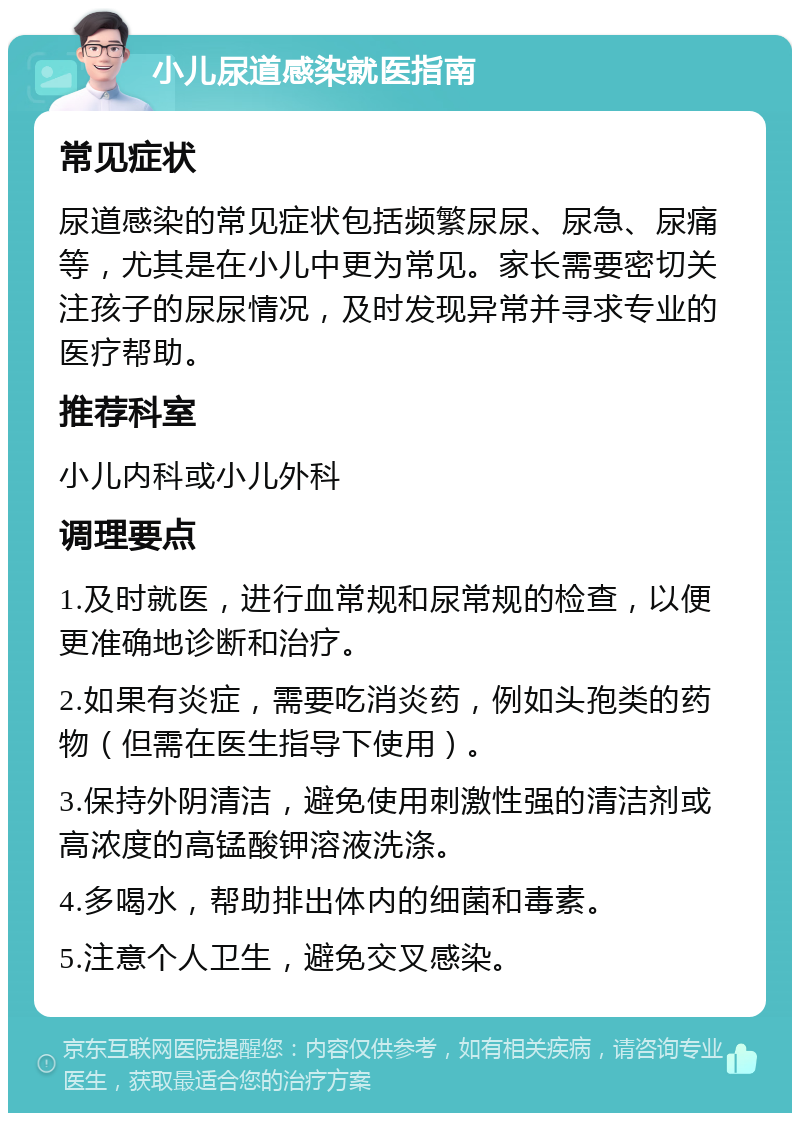 小儿尿道感染就医指南 常见症状 尿道感染的常见症状包括频繁尿尿、尿急、尿痛等，尤其是在小儿中更为常见。家长需要密切关注孩子的尿尿情况，及时发现异常并寻求专业的医疗帮助。 推荐科室 小儿内科或小儿外科 调理要点 1.及时就医，进行血常规和尿常规的检查，以便更准确地诊断和治疗。 2.如果有炎症，需要吃消炎药，例如头孢类的药物（但需在医生指导下使用）。 3.保持外阴清洁，避免使用刺激性强的清洁剂或高浓度的高锰酸钾溶液洗涤。 4.多喝水，帮助排出体内的细菌和毒素。 5.注意个人卫生，避免交叉感染。