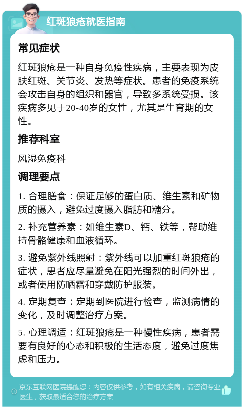 红斑狼疮就医指南 常见症状 红斑狼疮是一种自身免疫性疾病，主要表现为皮肤红斑、关节炎、发热等症状。患者的免疫系统会攻击自身的组织和器官，导致多系统受损。该疾病多见于20-40岁的女性，尤其是生育期的女性。 推荐科室 风湿免疫科 调理要点 1. 合理膳食：保证足够的蛋白质、维生素和矿物质的摄入，避免过度摄入脂肪和糖分。 2. 补充营养素：如维生素D、钙、铁等，帮助维持骨骼健康和血液循环。 3. 避免紫外线照射：紫外线可以加重红斑狼疮的症状，患者应尽量避免在阳光强烈的时间外出，或者使用防晒霜和穿戴防护服装。 4. 定期复查：定期到医院进行检查，监测病情的变化，及时调整治疗方案。 5. 心理调适：红斑狼疮是一种慢性疾病，患者需要有良好的心态和积极的生活态度，避免过度焦虑和压力。