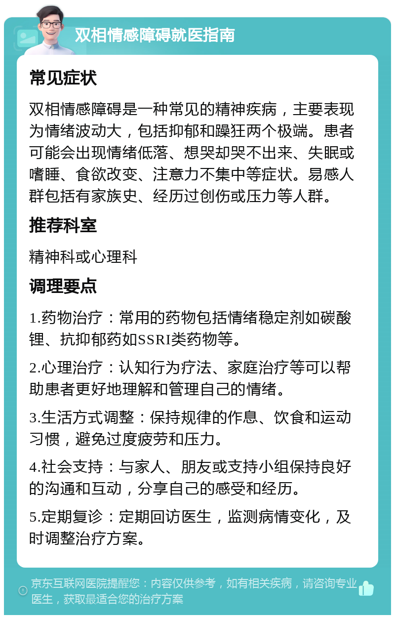 双相情感障碍就医指南 常见症状 双相情感障碍是一种常见的精神疾病，主要表现为情绪波动大，包括抑郁和躁狂两个极端。患者可能会出现情绪低落、想哭却哭不出来、失眠或嗜睡、食欲改变、注意力不集中等症状。易感人群包括有家族史、经历过创伤或压力等人群。 推荐科室 精神科或心理科 调理要点 1.药物治疗：常用的药物包括情绪稳定剂如碳酸锂、抗抑郁药如SSRI类药物等。 2.心理治疗：认知行为疗法、家庭治疗等可以帮助患者更好地理解和管理自己的情绪。 3.生活方式调整：保持规律的作息、饮食和运动习惯，避免过度疲劳和压力。 4.社会支持：与家人、朋友或支持小组保持良好的沟通和互动，分享自己的感受和经历。 5.定期复诊：定期回访医生，监测病情变化，及时调整治疗方案。