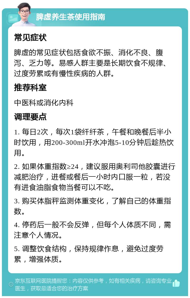 脾虚养生茶使用指南 常见症状 脾虚的常见症状包括食欲不振、消化不良、腹泻、乏力等。易感人群主要是长期饮食不规律、过度劳累或有慢性疾病的人群。 推荐科室 中医科或消化内科 调理要点 1. 每日2次，每次1袋纤纤茶，午餐和晚餐后半小时饮用，用200-300ml开水冲泡5-10分钟后趁热饮用。 2. 如果体重指数≥24，建议服用奥利司他胶囊进行减肥治疗，进餐或餐后一小时内口服一粒，若没有进食油脂食物当餐可以不吃。 3. 购买体脂秤监测体重变化，了解自己的体重指数。 4. 停药后一般不会反弹，但每个人体质不同，需注意个人情况。 5. 调整饮食结构，保持规律作息，避免过度劳累，增强体质。