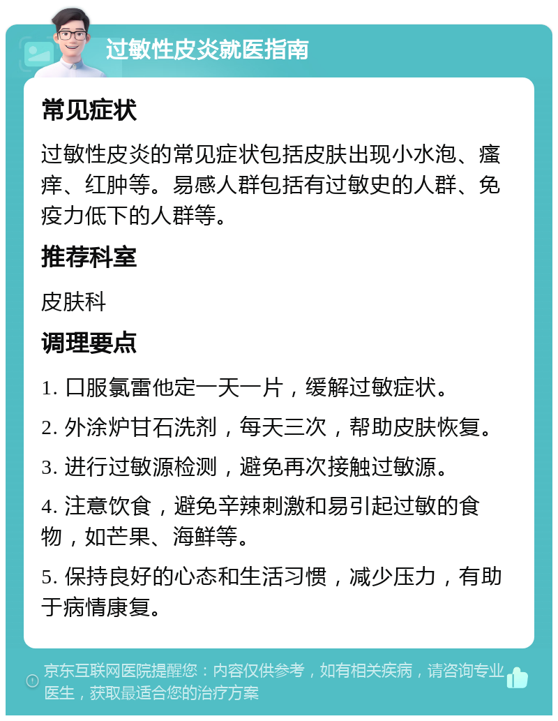 过敏性皮炎就医指南 常见症状 过敏性皮炎的常见症状包括皮肤出现小水泡、瘙痒、红肿等。易感人群包括有过敏史的人群、免疫力低下的人群等。 推荐科室 皮肤科 调理要点 1. 口服氯雷他定一天一片，缓解过敏症状。 2. 外涂炉甘石洗剂，每天三次，帮助皮肤恢复。 3. 进行过敏源检测，避免再次接触过敏源。 4. 注意饮食，避免辛辣刺激和易引起过敏的食物，如芒果、海鲜等。 5. 保持良好的心态和生活习惯，减少压力，有助于病情康复。