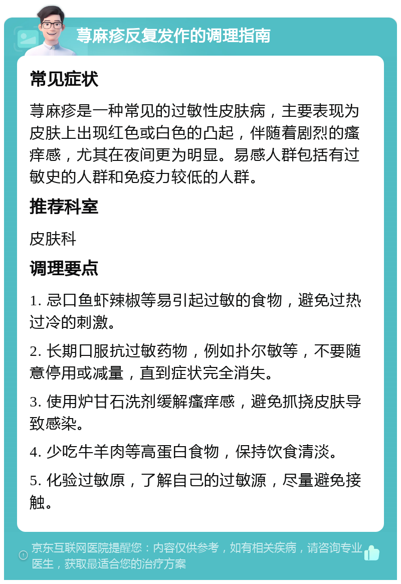 荨麻疹反复发作的调理指南 常见症状 荨麻疹是一种常见的过敏性皮肤病，主要表现为皮肤上出现红色或白色的凸起，伴随着剧烈的瘙痒感，尤其在夜间更为明显。易感人群包括有过敏史的人群和免疫力较低的人群。 推荐科室 皮肤科 调理要点 1. 忌口鱼虾辣椒等易引起过敏的食物，避免过热过冷的刺激。 2. 长期口服抗过敏药物，例如扑尔敏等，不要随意停用或减量，直到症状完全消失。 3. 使用炉甘石洗剂缓解瘙痒感，避免抓挠皮肤导致感染。 4. 少吃牛羊肉等高蛋白食物，保持饮食清淡。 5. 化验过敏原，了解自己的过敏源，尽量避免接触。