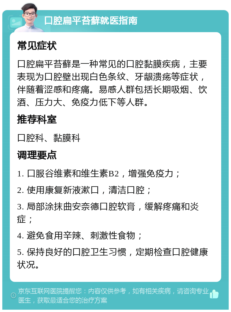 口腔扁平苔藓就医指南 常见症状 口腔扁平苔藓是一种常见的口腔黏膜疾病，主要表现为口腔壁出现白色条纹、牙龈溃疡等症状，伴随着涩感和疼痛。易感人群包括长期吸烟、饮酒、压力大、免疫力低下等人群。 推荐科室 口腔科、黏膜科 调理要点 1. 口服谷维素和维生素B2，增强免疫力； 2. 使用康复新液漱口，清洁口腔； 3. 局部涂抹曲安奈德口腔软膏，缓解疼痛和炎症； 4. 避免食用辛辣、刺激性食物； 5. 保持良好的口腔卫生习惯，定期检查口腔健康状况。