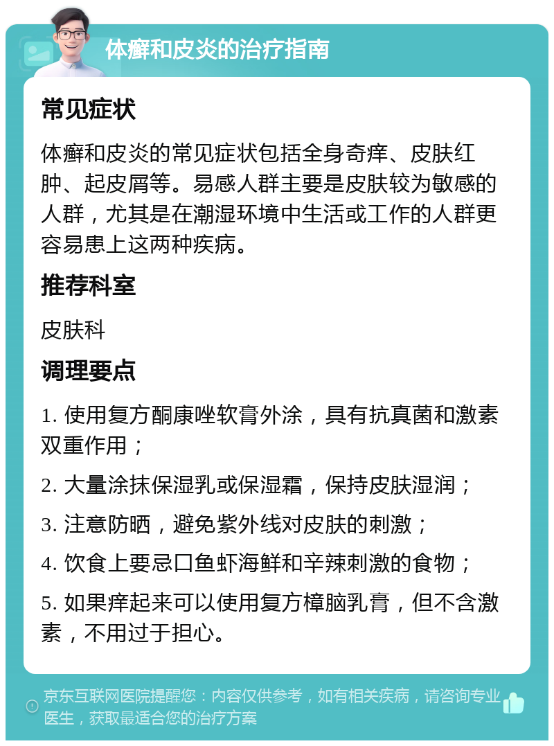 体癣和皮炎的治疗指南 常见症状 体癣和皮炎的常见症状包括全身奇痒、皮肤红肿、起皮屑等。易感人群主要是皮肤较为敏感的人群，尤其是在潮湿环境中生活或工作的人群更容易患上这两种疾病。 推荐科室 皮肤科 调理要点 1. 使用复方酮康唑软膏外涂，具有抗真菌和激素双重作用； 2. 大量涂抹保湿乳或保湿霜，保持皮肤湿润； 3. 注意防晒，避免紫外线对皮肤的刺激； 4. 饮食上要忌口鱼虾海鲜和辛辣刺激的食物； 5. 如果痒起来可以使用复方樟脑乳膏，但不含激素，不用过于担心。