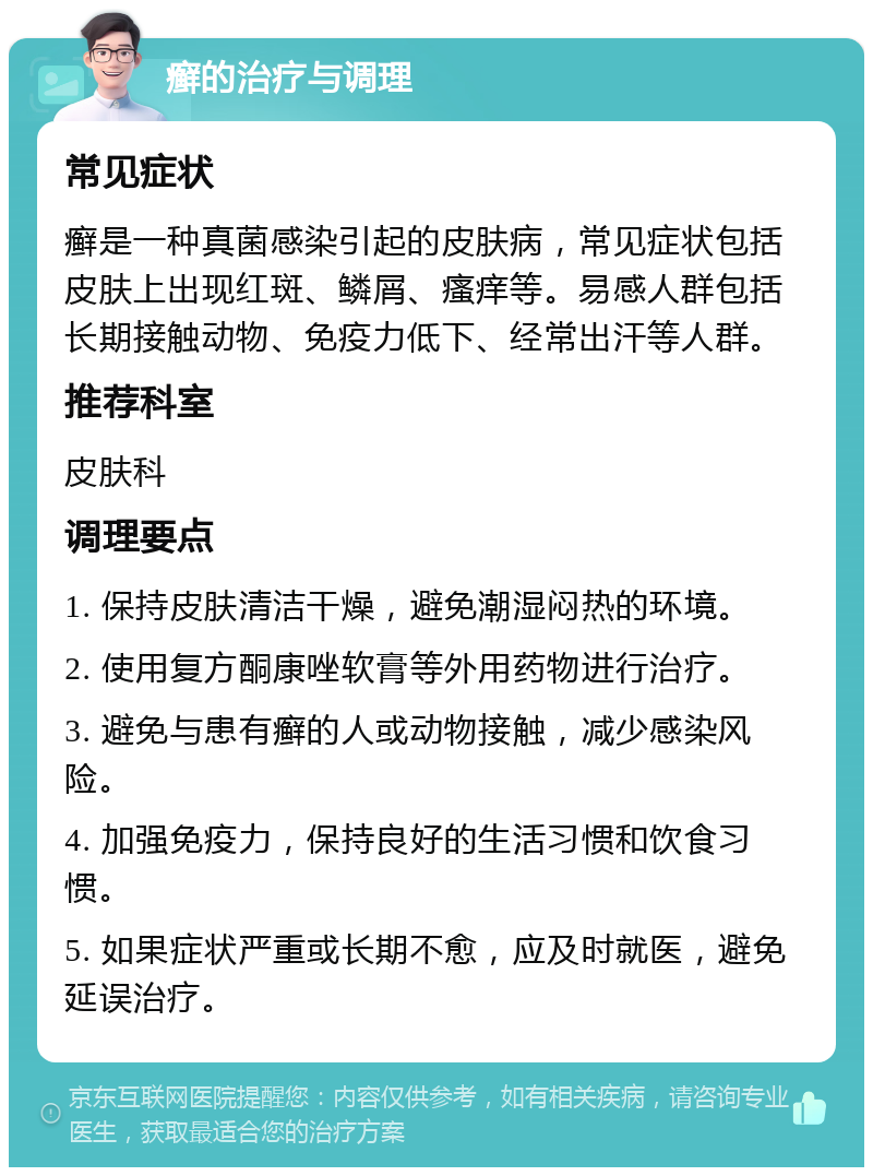 癣的治疗与调理 常见症状 癣是一种真菌感染引起的皮肤病，常见症状包括皮肤上出现红斑、鳞屑、瘙痒等。易感人群包括长期接触动物、免疫力低下、经常出汗等人群。 推荐科室 皮肤科 调理要点 1. 保持皮肤清洁干燥，避免潮湿闷热的环境。 2. 使用复方酮康唑软膏等外用药物进行治疗。 3. 避免与患有癣的人或动物接触，减少感染风险。 4. 加强免疫力，保持良好的生活习惯和饮食习惯。 5. 如果症状严重或长期不愈，应及时就医，避免延误治疗。