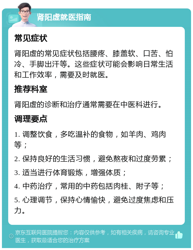 肾阳虚就医指南 常见症状 肾阳虚的常见症状包括腰疼、膝盖软、口苦、怕冷、手脚出汗等。这些症状可能会影响日常生活和工作效率，需要及时就医。 推荐科室 肾阳虚的诊断和治疗通常需要在中医科进行。 调理要点 1. 调整饮食，多吃温补的食物，如羊肉、鸡肉等； 2. 保持良好的生活习惯，避免熬夜和过度劳累； 3. 适当进行体育锻炼，增强体质； 4. 中药治疗，常用的中药包括肉桂、附子等； 5. 心理调节，保持心情愉快，避免过度焦虑和压力。