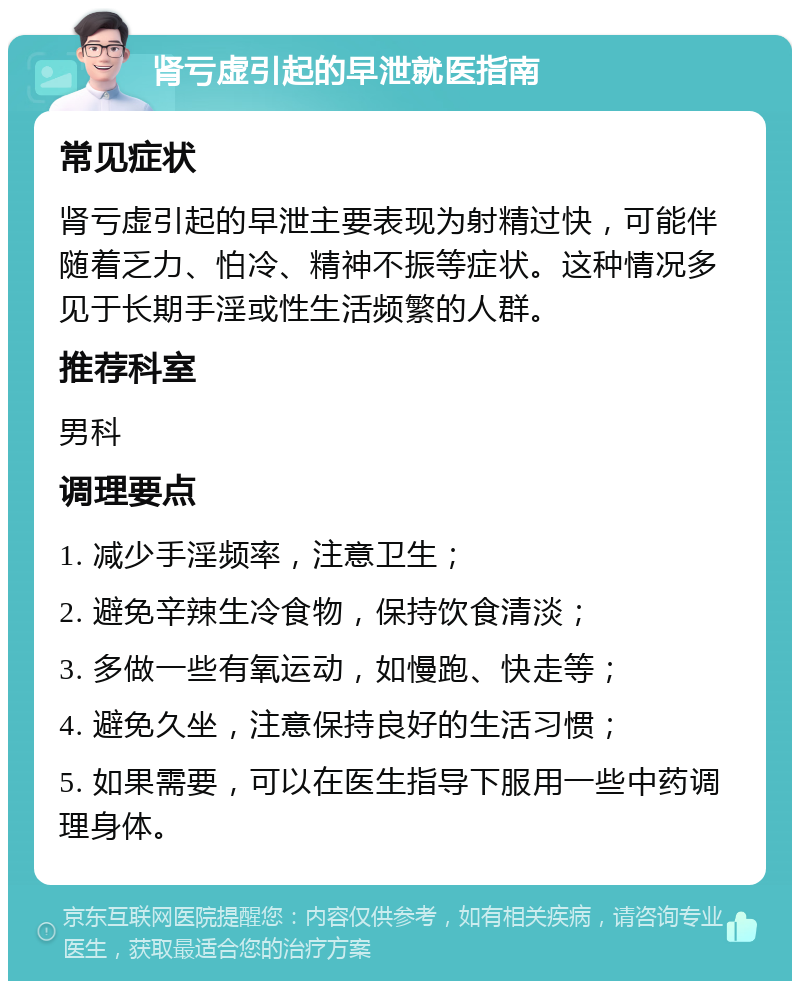 肾亏虚引起的早泄就医指南 常见症状 肾亏虚引起的早泄主要表现为射精过快，可能伴随着乏力、怕冷、精神不振等症状。这种情况多见于长期手淫或性生活频繁的人群。 推荐科室 男科 调理要点 1. 减少手淫频率，注意卫生； 2. 避免辛辣生冷食物，保持饮食清淡； 3. 多做一些有氧运动，如慢跑、快走等； 4. 避免久坐，注意保持良好的生活习惯； 5. 如果需要，可以在医生指导下服用一些中药调理身体。