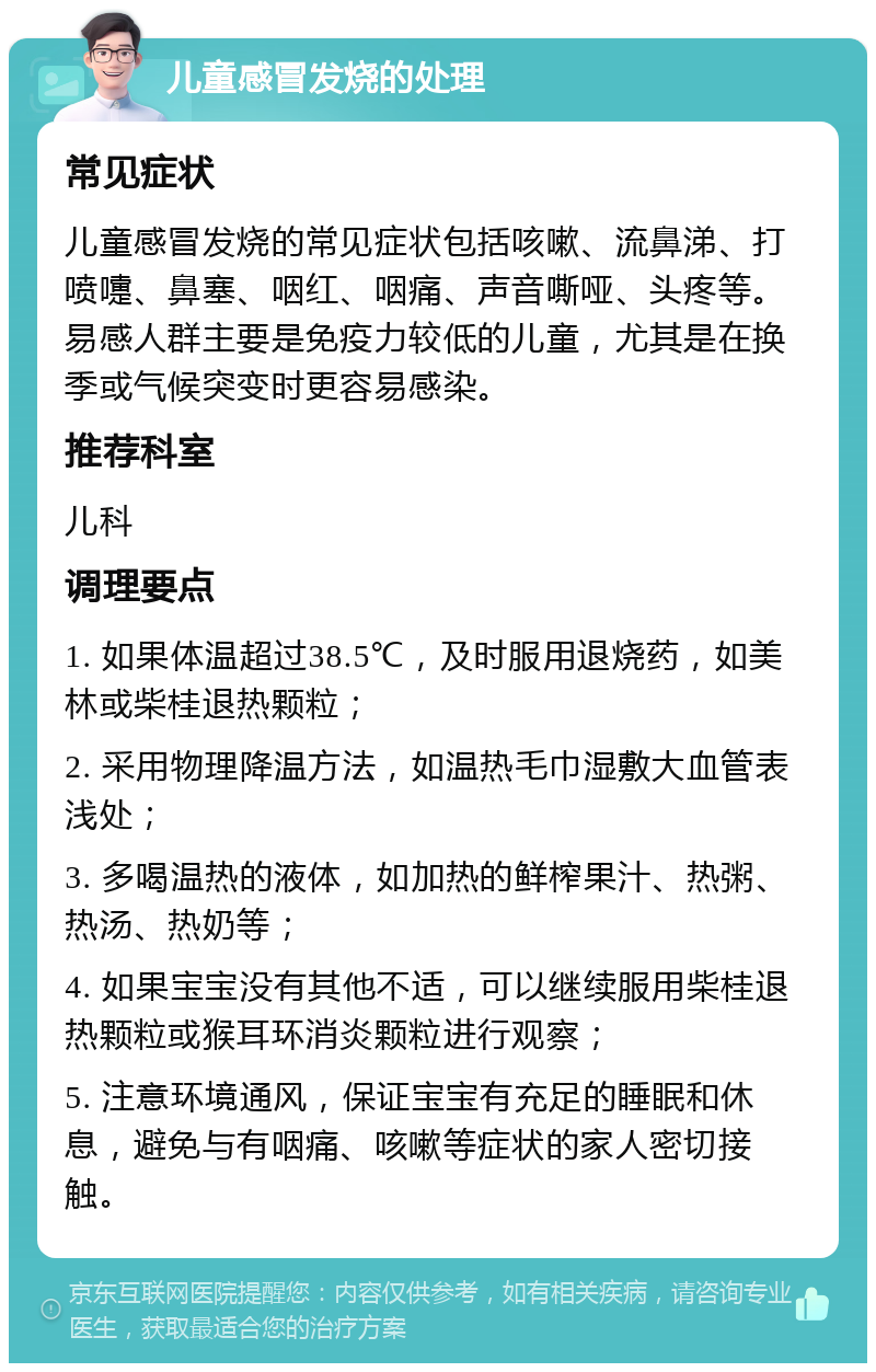 儿童感冒发烧的处理 常见症状 儿童感冒发烧的常见症状包括咳嗽、流鼻涕、打喷嚏、鼻塞、咽红、咽痛、声音嘶哑、头疼等。易感人群主要是免疫力较低的儿童，尤其是在换季或气候突变时更容易感染。 推荐科室 儿科 调理要点 1. 如果体温超过38.5℃，及时服用退烧药，如美林或柴桂退热颗粒； 2. 采用物理降温方法，如温热毛巾湿敷大血管表浅处； 3. 多喝温热的液体，如加热的鲜榨果汁、热粥、热汤、热奶等； 4. 如果宝宝没有其他不适，可以继续服用柴桂退热颗粒或猴耳环消炎颗粒进行观察； 5. 注意环境通风，保证宝宝有充足的睡眠和休息，避免与有咽痛、咳嗽等症状的家人密切接触。