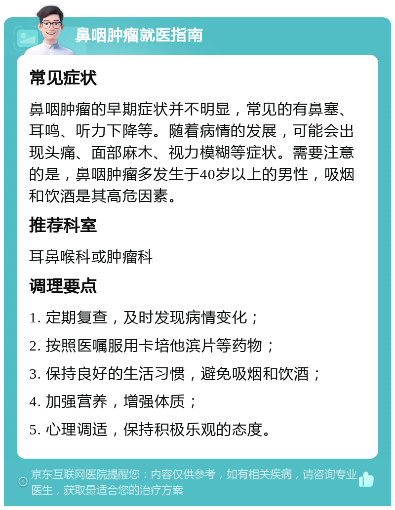 鼻咽肿瘤就医指南 常见症状 鼻咽肿瘤的早期症状并不明显，常见的有鼻塞、耳鸣、听力下降等。随着病情的发展，可能会出现头痛、面部麻木、视力模糊等症状。需要注意的是，鼻咽肿瘤多发生于40岁以上的男性，吸烟和饮酒是其高危因素。 推荐科室 耳鼻喉科或肿瘤科 调理要点 1. 定期复查，及时发现病情变化； 2. 按照医嘱服用卡培他滨片等药物； 3. 保持良好的生活习惯，避免吸烟和饮酒； 4. 加强营养，增强体质； 5. 心理调适，保持积极乐观的态度。