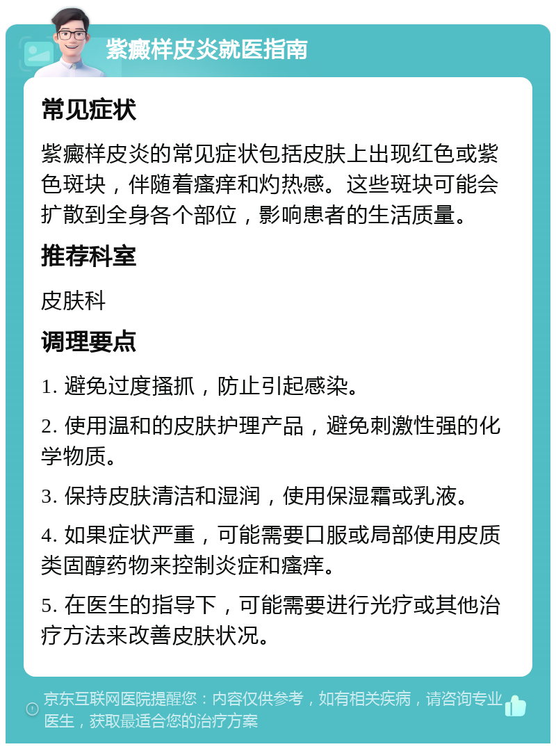 紫癜样皮炎就医指南 常见症状 紫癜样皮炎的常见症状包括皮肤上出现红色或紫色斑块，伴随着瘙痒和灼热感。这些斑块可能会扩散到全身各个部位，影响患者的生活质量。 推荐科室 皮肤科 调理要点 1. 避免过度搔抓，防止引起感染。 2. 使用温和的皮肤护理产品，避免刺激性强的化学物质。 3. 保持皮肤清洁和湿润，使用保湿霜或乳液。 4. 如果症状严重，可能需要口服或局部使用皮质类固醇药物来控制炎症和瘙痒。 5. 在医生的指导下，可能需要进行光疗或其他治疗方法来改善皮肤状况。