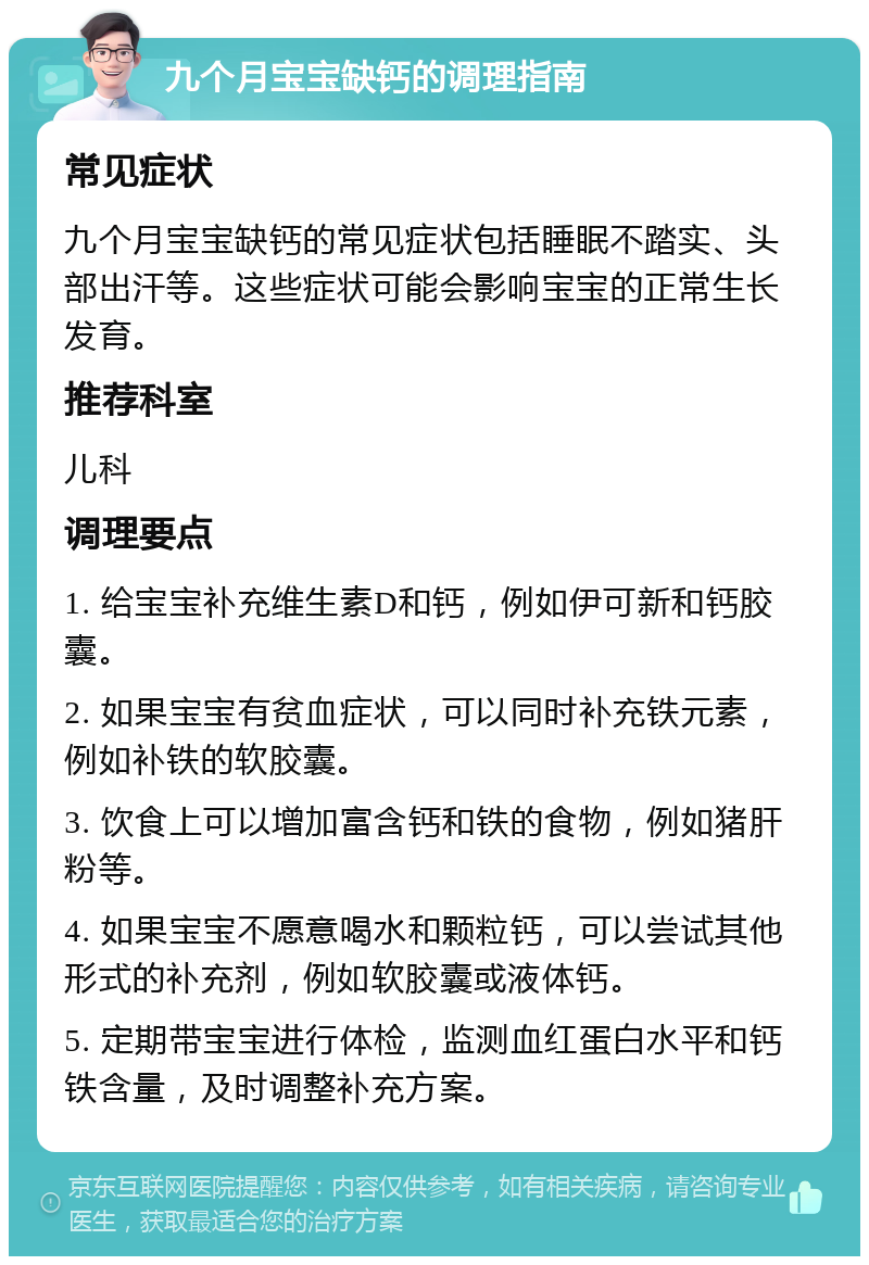 九个月宝宝缺钙的调理指南 常见症状 九个月宝宝缺钙的常见症状包括睡眠不踏实、头部出汗等。这些症状可能会影响宝宝的正常生长发育。 推荐科室 儿科 调理要点 1. 给宝宝补充维生素D和钙，例如伊可新和钙胶囊。 2. 如果宝宝有贫血症状，可以同时补充铁元素，例如补铁的软胶囊。 3. 饮食上可以增加富含钙和铁的食物，例如猪肝粉等。 4. 如果宝宝不愿意喝水和颗粒钙，可以尝试其他形式的补充剂，例如软胶囊或液体钙。 5. 定期带宝宝进行体检，监测血红蛋白水平和钙铁含量，及时调整补充方案。