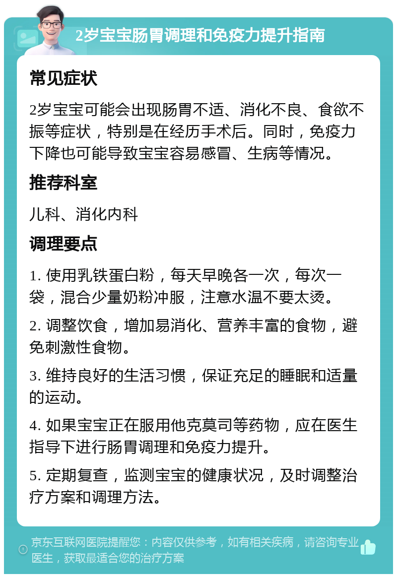 2岁宝宝肠胃调理和免疫力提升指南 常见症状 2岁宝宝可能会出现肠胃不适、消化不良、食欲不振等症状，特别是在经历手术后。同时，免疫力下降也可能导致宝宝容易感冒、生病等情况。 推荐科室 儿科、消化内科 调理要点 1. 使用乳铁蛋白粉，每天早晚各一次，每次一袋，混合少量奶粉冲服，注意水温不要太烫。 2. 调整饮食，增加易消化、营养丰富的食物，避免刺激性食物。 3. 维持良好的生活习惯，保证充足的睡眠和适量的运动。 4. 如果宝宝正在服用他克莫司等药物，应在医生指导下进行肠胃调理和免疫力提升。 5. 定期复查，监测宝宝的健康状况，及时调整治疗方案和调理方法。