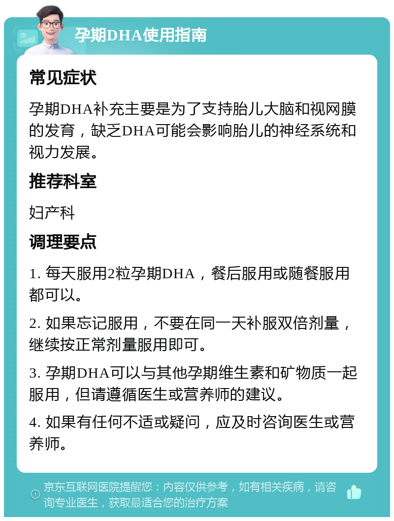 孕期DHA使用指南 常见症状 孕期DHA补充主要是为了支持胎儿大脑和视网膜的发育，缺乏DHA可能会影响胎儿的神经系统和视力发展。 推荐科室 妇产科 调理要点 1. 每天服用2粒孕期DHA，餐后服用或随餐服用都可以。 2. 如果忘记服用，不要在同一天补服双倍剂量，继续按正常剂量服用即可。 3. 孕期DHA可以与其他孕期维生素和矿物质一起服用，但请遵循医生或营养师的建议。 4. 如果有任何不适或疑问，应及时咨询医生或营养师。