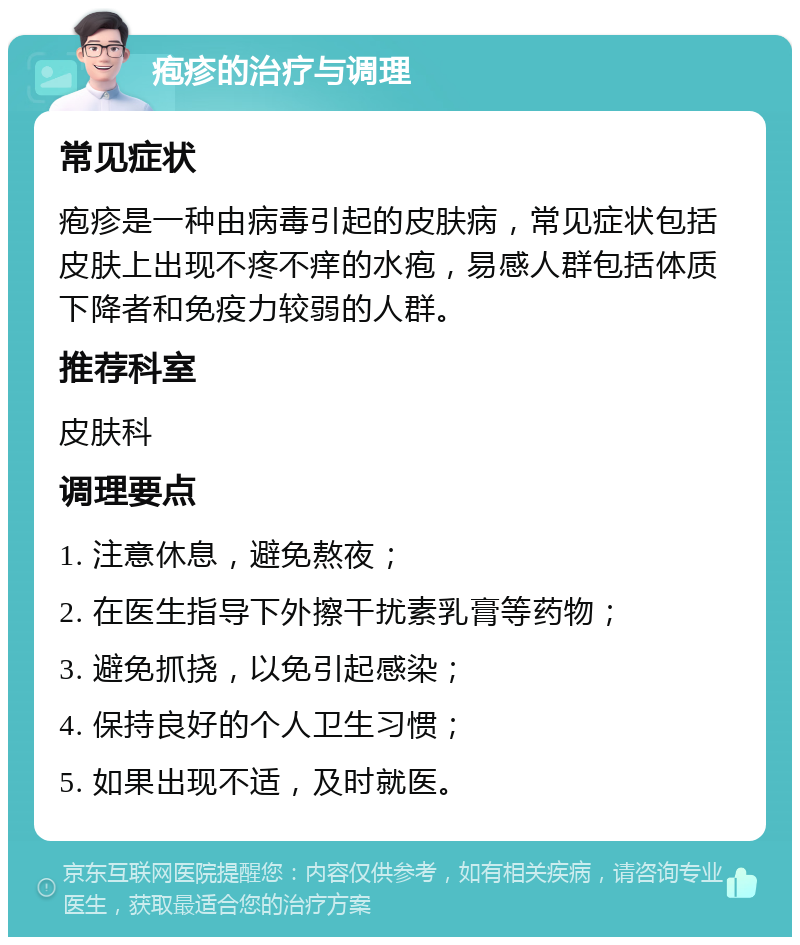 疱疹的治疗与调理 常见症状 疱疹是一种由病毒引起的皮肤病，常见症状包括皮肤上出现不疼不痒的水疱，易感人群包括体质下降者和免疫力较弱的人群。 推荐科室 皮肤科 调理要点 1. 注意休息，避免熬夜； 2. 在医生指导下外擦干扰素乳膏等药物； 3. 避免抓挠，以免引起感染； 4. 保持良好的个人卫生习惯； 5. 如果出现不适，及时就医。