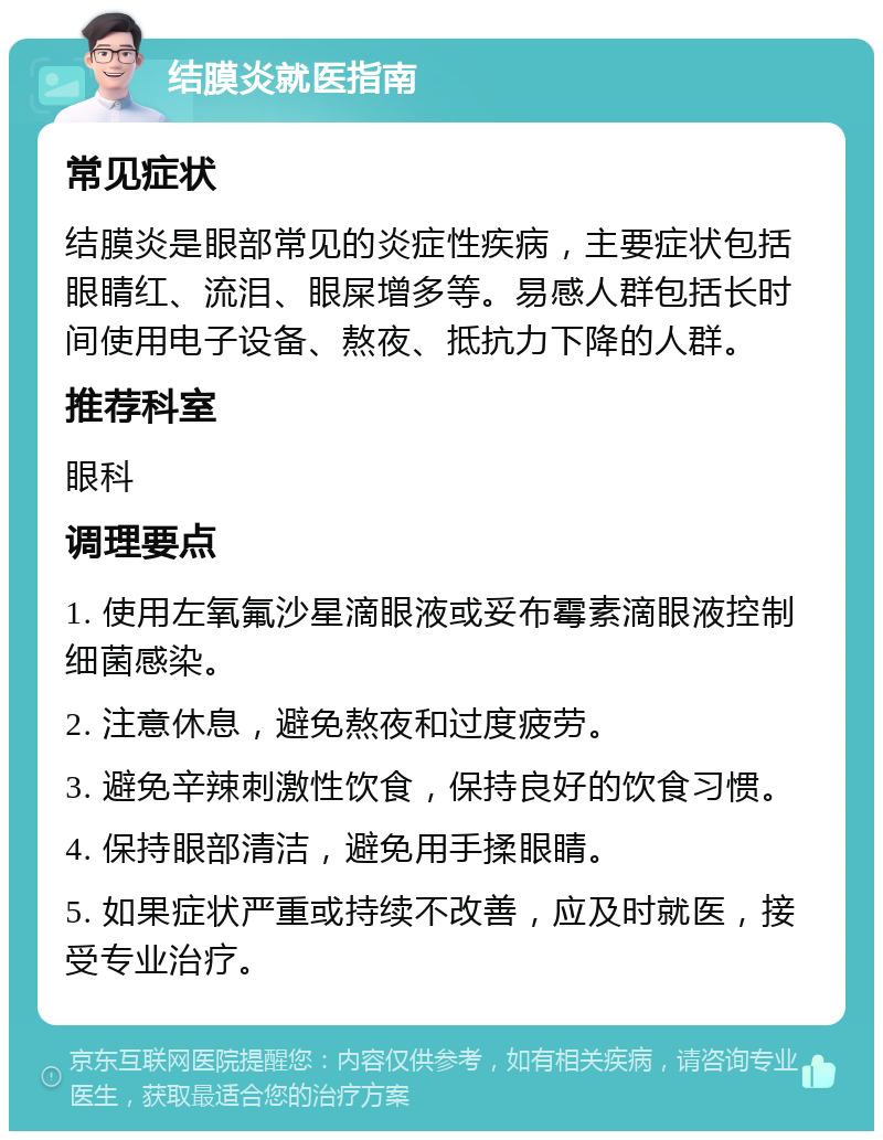 结膜炎就医指南 常见症状 结膜炎是眼部常见的炎症性疾病，主要症状包括眼睛红、流泪、眼屎增多等。易感人群包括长时间使用电子设备、熬夜、抵抗力下降的人群。 推荐科室 眼科 调理要点 1. 使用左氧氟沙星滴眼液或妥布霉素滴眼液控制细菌感染。 2. 注意休息，避免熬夜和过度疲劳。 3. 避免辛辣刺激性饮食，保持良好的饮食习惯。 4. 保持眼部清洁，避免用手揉眼睛。 5. 如果症状严重或持续不改善，应及时就医，接受专业治疗。