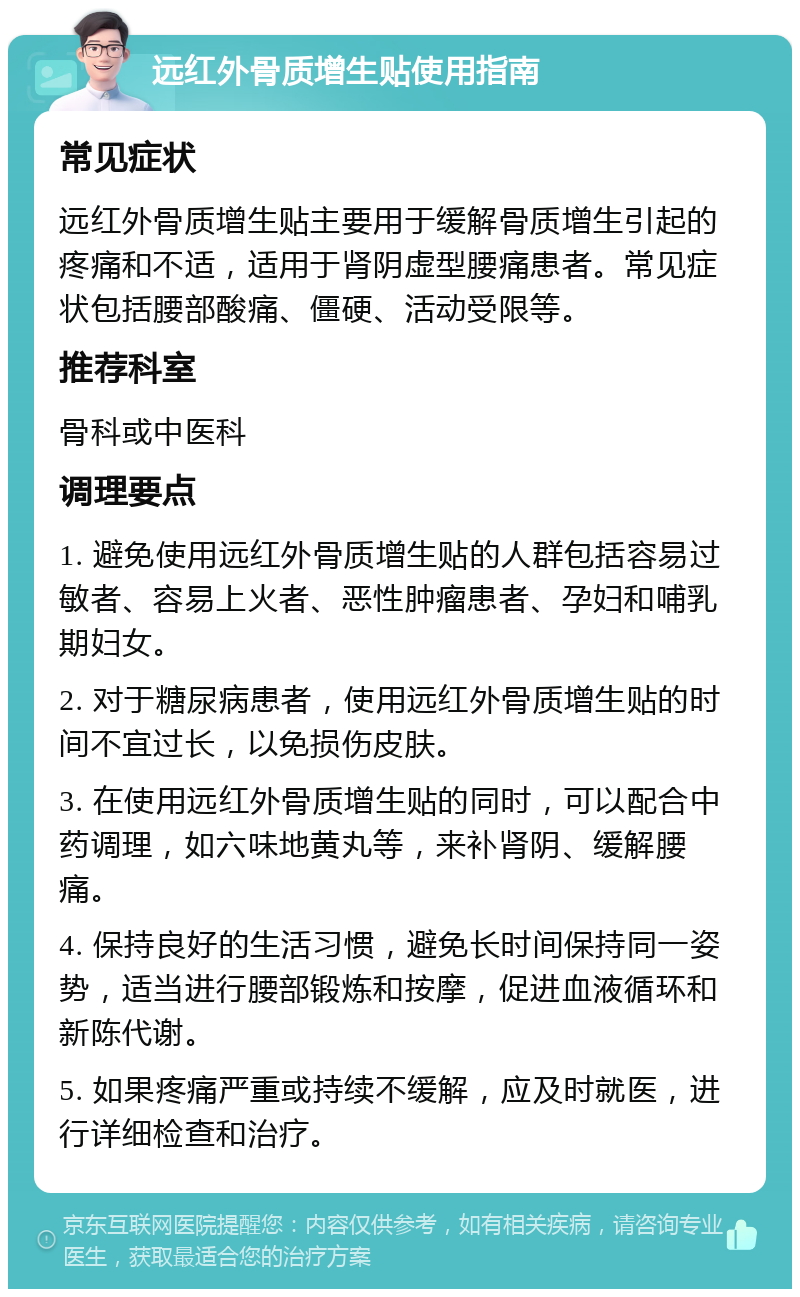 远红外骨质增生贴使用指南 常见症状 远红外骨质增生贴主要用于缓解骨质增生引起的疼痛和不适，适用于肾阴虚型腰痛患者。常见症状包括腰部酸痛、僵硬、活动受限等。 推荐科室 骨科或中医科 调理要点 1. 避免使用远红外骨质增生贴的人群包括容易过敏者、容易上火者、恶性肿瘤患者、孕妇和哺乳期妇女。 2. 对于糖尿病患者，使用远红外骨质增生贴的时间不宜过长，以免损伤皮肤。 3. 在使用远红外骨质增生贴的同时，可以配合中药调理，如六味地黄丸等，来补肾阴、缓解腰痛。 4. 保持良好的生活习惯，避免长时间保持同一姿势，适当进行腰部锻炼和按摩，促进血液循环和新陈代谢。 5. 如果疼痛严重或持续不缓解，应及时就医，进行详细检查和治疗。