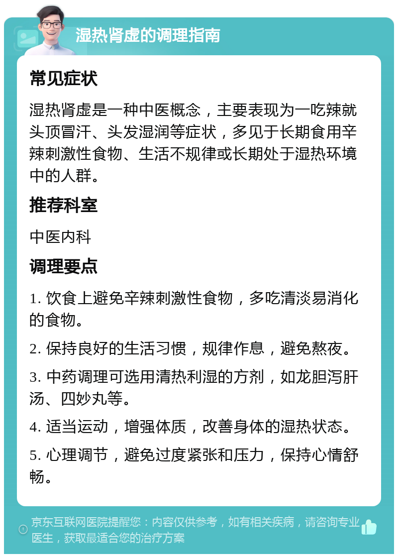 湿热肾虚的调理指南 常见症状 湿热肾虚是一种中医概念，主要表现为一吃辣就头顶冒汗、头发湿润等症状，多见于长期食用辛辣刺激性食物、生活不规律或长期处于湿热环境中的人群。 推荐科室 中医内科 调理要点 1. 饮食上避免辛辣刺激性食物，多吃清淡易消化的食物。 2. 保持良好的生活习惯，规律作息，避免熬夜。 3. 中药调理可选用清热利湿的方剂，如龙胆泻肝汤、四妙丸等。 4. 适当运动，增强体质，改善身体的湿热状态。 5. 心理调节，避免过度紧张和压力，保持心情舒畅。