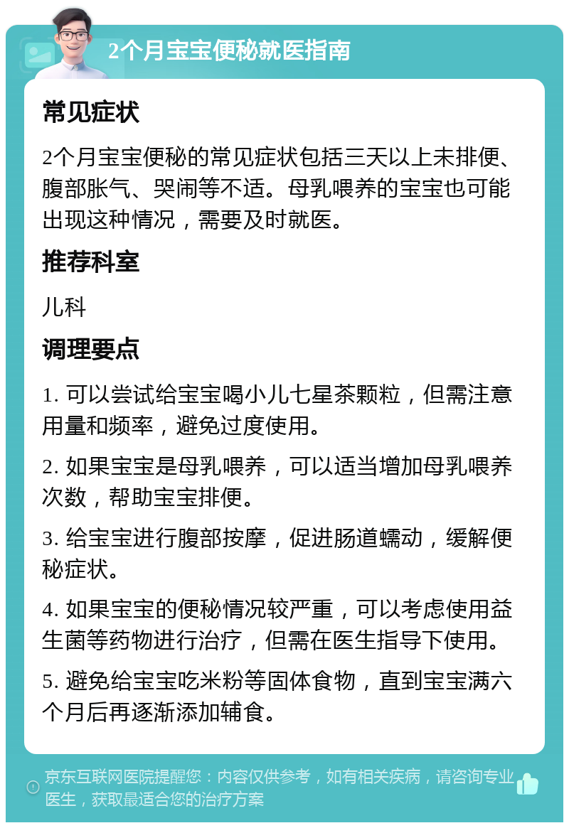 2个月宝宝便秘就医指南 常见症状 2个月宝宝便秘的常见症状包括三天以上未排便、腹部胀气、哭闹等不适。母乳喂养的宝宝也可能出现这种情况，需要及时就医。 推荐科室 儿科 调理要点 1. 可以尝试给宝宝喝小儿七星茶颗粒，但需注意用量和频率，避免过度使用。 2. 如果宝宝是母乳喂养，可以适当增加母乳喂养次数，帮助宝宝排便。 3. 给宝宝进行腹部按摩，促进肠道蠕动，缓解便秘症状。 4. 如果宝宝的便秘情况较严重，可以考虑使用益生菌等药物进行治疗，但需在医生指导下使用。 5. 避免给宝宝吃米粉等固体食物，直到宝宝满六个月后再逐渐添加辅食。