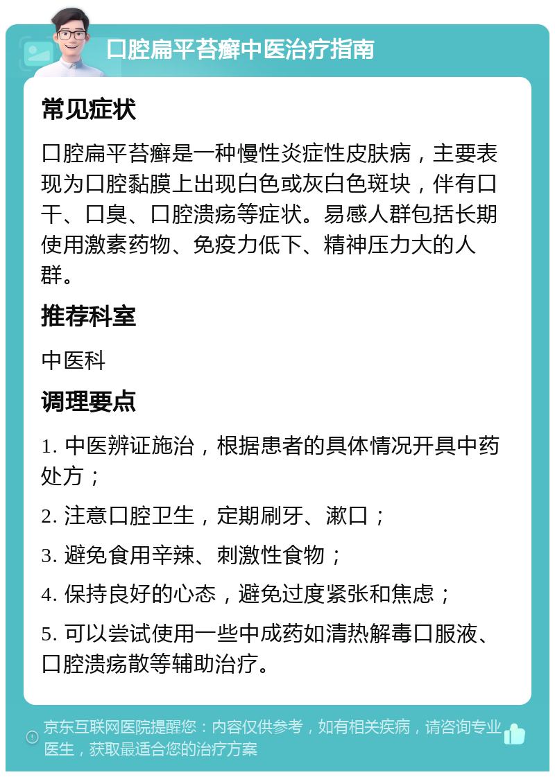 口腔扁平苔癣中医治疗指南 常见症状 口腔扁平苔癣是一种慢性炎症性皮肤病，主要表现为口腔黏膜上出现白色或灰白色斑块，伴有口干、口臭、口腔溃疡等症状。易感人群包括长期使用激素药物、免疫力低下、精神压力大的人群。 推荐科室 中医科 调理要点 1. 中医辨证施治，根据患者的具体情况开具中药处方； 2. 注意口腔卫生，定期刷牙、漱口； 3. 避免食用辛辣、刺激性食物； 4. 保持良好的心态，避免过度紧张和焦虑； 5. 可以尝试使用一些中成药如清热解毒口服液、口腔溃疡散等辅助治疗。