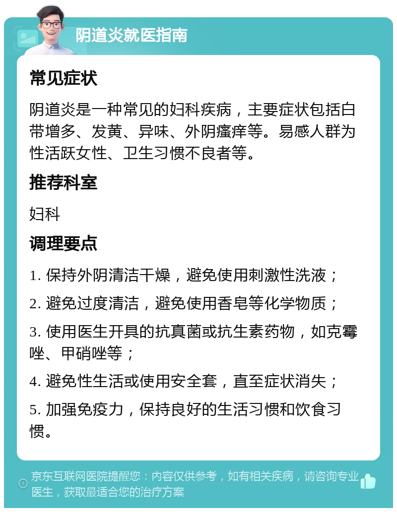 阴道炎就医指南 常见症状 阴道炎是一种常见的妇科疾病，主要症状包括白带增多、发黄、异味、外阴瘙痒等。易感人群为性活跃女性、卫生习惯不良者等。 推荐科室 妇科 调理要点 1. 保持外阴清洁干燥，避免使用刺激性洗液； 2. 避免过度清洁，避免使用香皂等化学物质； 3. 使用医生开具的抗真菌或抗生素药物，如克霉唑、甲硝唑等； 4. 避免性生活或使用安全套，直至症状消失； 5. 加强免疫力，保持良好的生活习惯和饮食习惯。