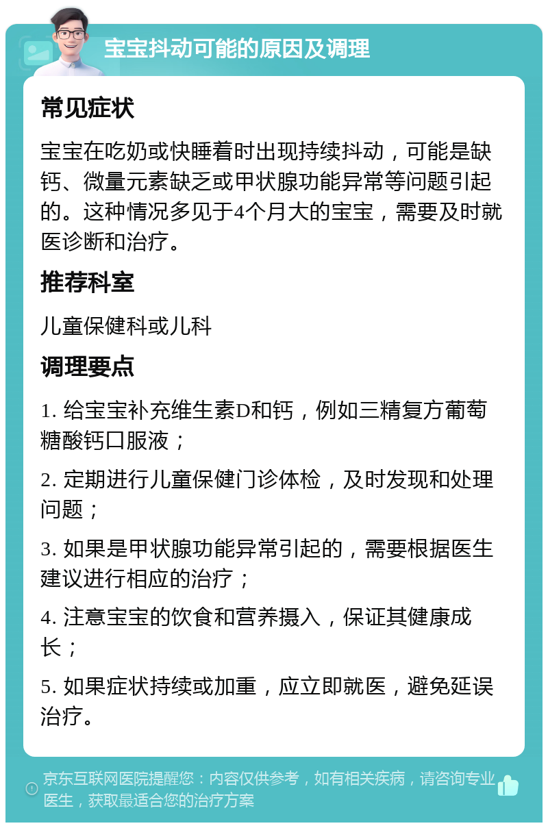 宝宝抖动可能的原因及调理 常见症状 宝宝在吃奶或快睡着时出现持续抖动，可能是缺钙、微量元素缺乏或甲状腺功能异常等问题引起的。这种情况多见于4个月大的宝宝，需要及时就医诊断和治疗。 推荐科室 儿童保健科或儿科 调理要点 1. 给宝宝补充维生素D和钙，例如三精复方葡萄糖酸钙口服液； 2. 定期进行儿童保健门诊体检，及时发现和处理问题； 3. 如果是甲状腺功能异常引起的，需要根据医生建议进行相应的治疗； 4. 注意宝宝的饮食和营养摄入，保证其健康成长； 5. 如果症状持续或加重，应立即就医，避免延误治疗。