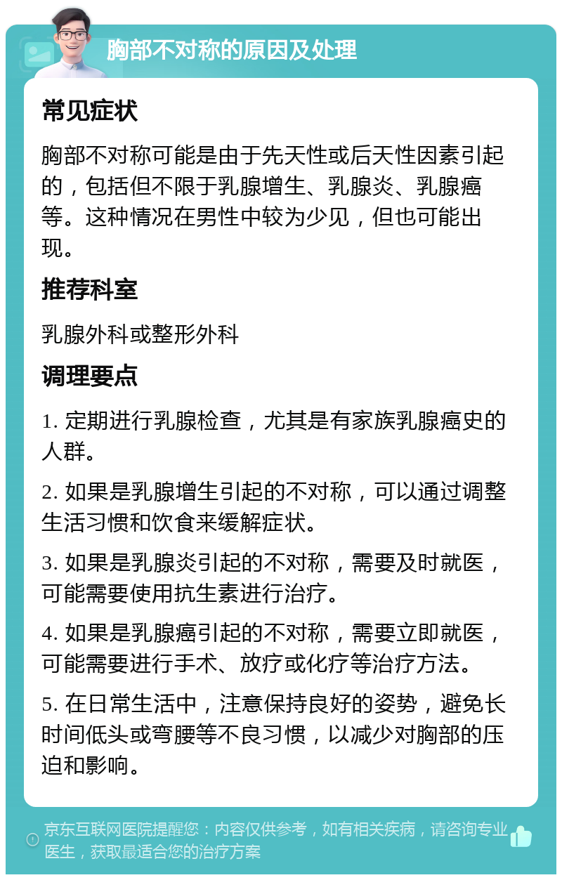 胸部不对称的原因及处理 常见症状 胸部不对称可能是由于先天性或后天性因素引起的，包括但不限于乳腺增生、乳腺炎、乳腺癌等。这种情况在男性中较为少见，但也可能出现。 推荐科室 乳腺外科或整形外科 调理要点 1. 定期进行乳腺检查，尤其是有家族乳腺癌史的人群。 2. 如果是乳腺增生引起的不对称，可以通过调整生活习惯和饮食来缓解症状。 3. 如果是乳腺炎引起的不对称，需要及时就医，可能需要使用抗生素进行治疗。 4. 如果是乳腺癌引起的不对称，需要立即就医，可能需要进行手术、放疗或化疗等治疗方法。 5. 在日常生活中，注意保持良好的姿势，避免长时间低头或弯腰等不良习惯，以减少对胸部的压迫和影响。