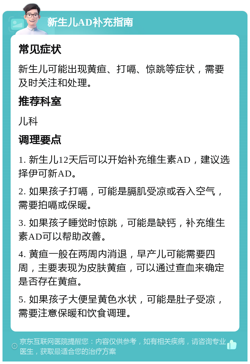 新生儿AD补充指南 常见症状 新生儿可能出现黄疸、打嗝、惊跳等症状，需要及时关注和处理。 推荐科室 儿科 调理要点 1. 新生儿12天后可以开始补充维生素AD，建议选择伊可新AD。 2. 如果孩子打嗝，可能是膈肌受凉或吞入空气，需要拍嗝或保暖。 3. 如果孩子睡觉时惊跳，可能是缺钙，补充维生素AD可以帮助改善。 4. 黄疸一般在两周内消退，早产儿可能需要四周，主要表现为皮肤黄疸，可以通过查血来确定是否存在黄疸。 5. 如果孩子大便呈黄色水状，可能是肚子受凉，需要注意保暖和饮食调理。