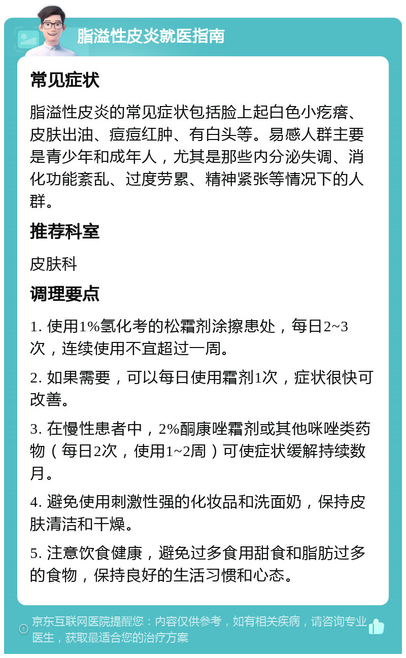 脂溢性皮炎就医指南 常见症状 脂溢性皮炎的常见症状包括脸上起白色小疙瘩、皮肤出油、痘痘红肿、有白头等。易感人群主要是青少年和成年人，尤其是那些内分泌失调、消化功能紊乱、过度劳累、精神紧张等情况下的人群。 推荐科室 皮肤科 调理要点 1. 使用1%氢化考的松霜剂涂擦患处，每日2~3次，连续使用不宜超过一周。 2. 如果需要，可以每日使用霜剂1次，症状很快可改善。 3. 在慢性患者中，2%酮康唑霜剂或其他咪唑类药物（每日2次，使用1~2周）可使症状缓解持续数月。 4. 避免使用刺激性强的化妆品和洗面奶，保持皮肤清洁和干燥。 5. 注意饮食健康，避免过多食用甜食和脂肪过多的食物，保持良好的生活习惯和心态。