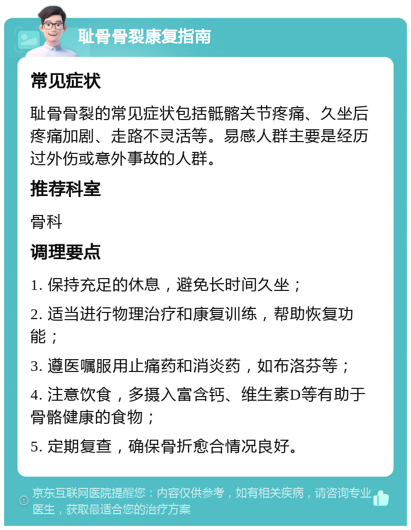 耻骨骨裂康复指南 常见症状 耻骨骨裂的常见症状包括骶髂关节疼痛、久坐后疼痛加剧、走路不灵活等。易感人群主要是经历过外伤或意外事故的人群。 推荐科室 骨科 调理要点 1. 保持充足的休息，避免长时间久坐； 2. 适当进行物理治疗和康复训练，帮助恢复功能； 3. 遵医嘱服用止痛药和消炎药，如布洛芬等； 4. 注意饮食，多摄入富含钙、维生素D等有助于骨骼健康的食物； 5. 定期复查，确保骨折愈合情况良好。