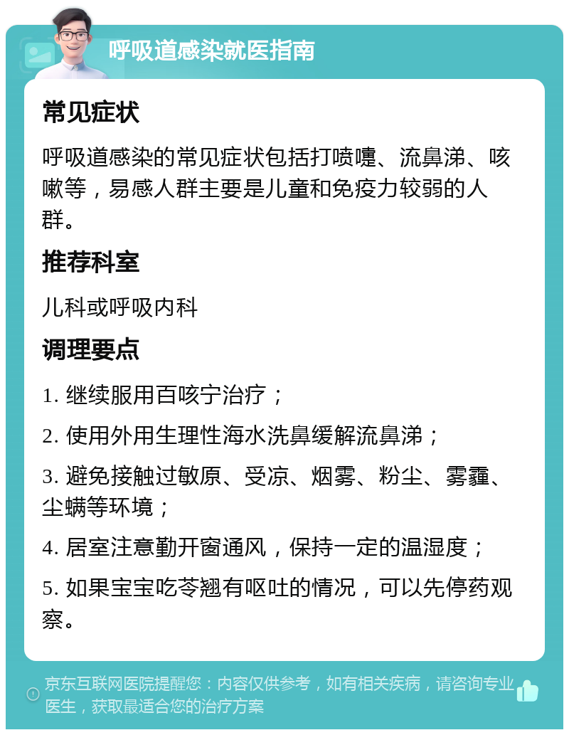 呼吸道感染就医指南 常见症状 呼吸道感染的常见症状包括打喷嚏、流鼻涕、咳嗽等，易感人群主要是儿童和免疫力较弱的人群。 推荐科室 儿科或呼吸内科 调理要点 1. 继续服用百咳宁治疗； 2. 使用外用生理性海水洗鼻缓解流鼻涕； 3. 避免接触过敏原、受凉、烟雾、粉尘、雾霾、尘螨等环境； 4. 居室注意勤开窗通风，保持一定的温湿度； 5. 如果宝宝吃苓翘有呕吐的情况，可以先停药观察。