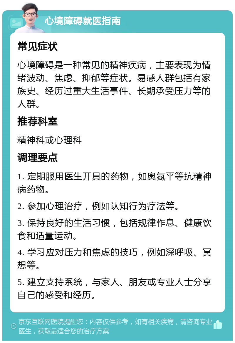 心境障碍就医指南 常见症状 心境障碍是一种常见的精神疾病，主要表现为情绪波动、焦虑、抑郁等症状。易感人群包括有家族史、经历过重大生活事件、长期承受压力等的人群。 推荐科室 精神科或心理科 调理要点 1. 定期服用医生开具的药物，如奥氮平等抗精神病药物。 2. 参加心理治疗，例如认知行为疗法等。 3. 保持良好的生活习惯，包括规律作息、健康饮食和适量运动。 4. 学习应对压力和焦虑的技巧，例如深呼吸、冥想等。 5. 建立支持系统，与家人、朋友或专业人士分享自己的感受和经历。