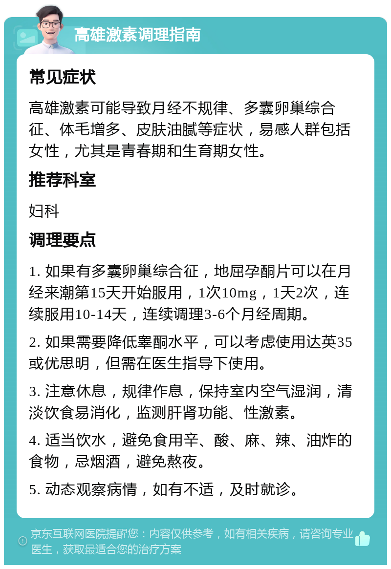 高雄激素调理指南 常见症状 高雄激素可能导致月经不规律、多囊卵巢综合征、体毛增多、皮肤油腻等症状，易感人群包括女性，尤其是青春期和生育期女性。 推荐科室 妇科 调理要点 1. 如果有多囊卵巢综合征，地屈孕酮片可以在月经来潮第15天开始服用，1次10mg，1天2次，连续服用10-14天，连续调理3-6个月经周期。 2. 如果需要降低睾酮水平，可以考虑使用达英35或优思明，但需在医生指导下使用。 3. 注意休息，规律作息，保持室内空气湿润，清淡饮食易消化，监测肝肾功能、性激素。 4. 适当饮水，避免食用辛、酸、麻、辣、油炸的食物，忌烟酒，避免熬夜。 5. 动态观察病情，如有不适，及时就诊。