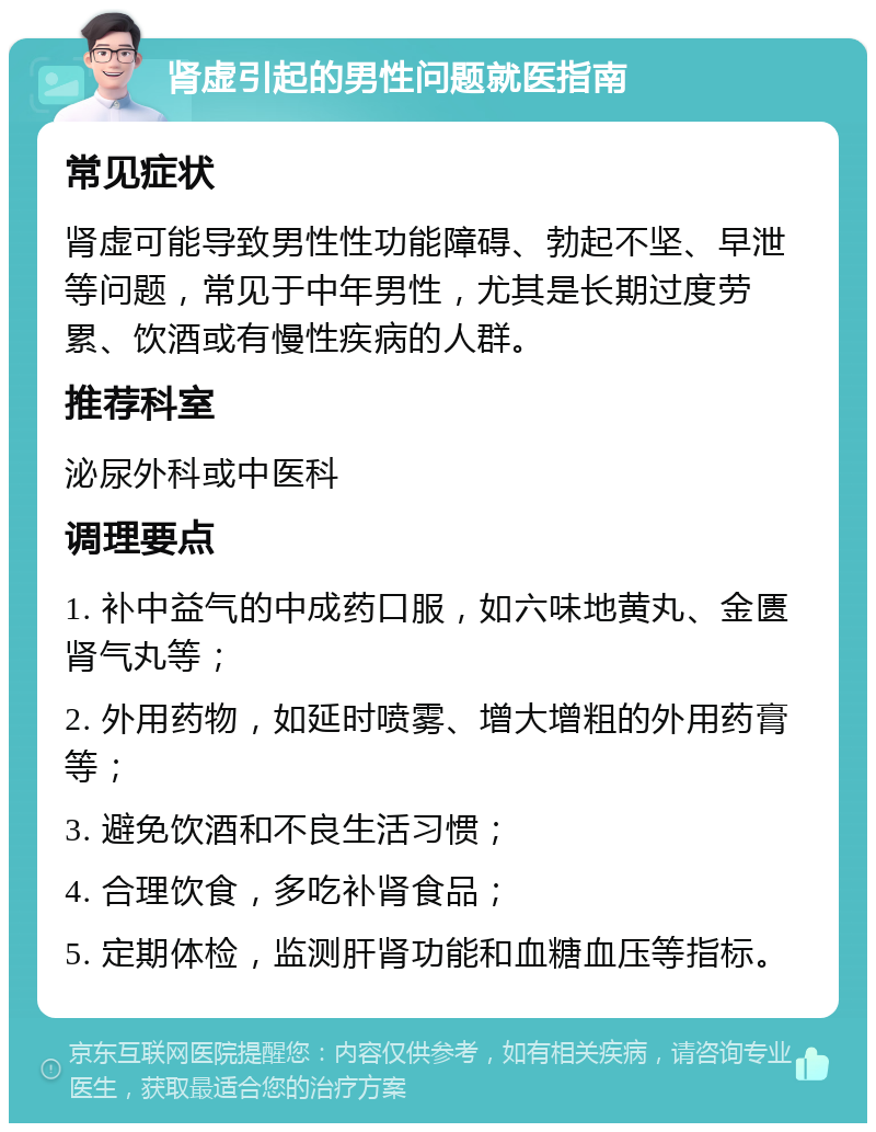 肾虚引起的男性问题就医指南 常见症状 肾虚可能导致男性性功能障碍、勃起不坚、早泄等问题，常见于中年男性，尤其是长期过度劳累、饮酒或有慢性疾病的人群。 推荐科室 泌尿外科或中医科 调理要点 1. 补中益气的中成药口服，如六味地黄丸、金匮肾气丸等； 2. 外用药物，如延时喷雾、增大增粗的外用药膏等； 3. 避免饮酒和不良生活习惯； 4. 合理饮食，多吃补肾食品； 5. 定期体检，监测肝肾功能和血糖血压等指标。