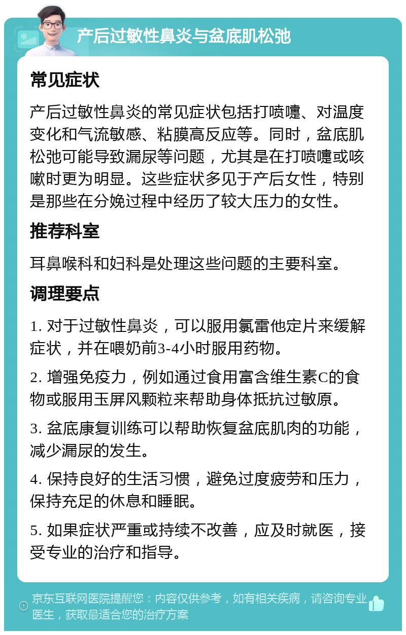 产后过敏性鼻炎与盆底肌松弛 常见症状 产后过敏性鼻炎的常见症状包括打喷嚏、对温度变化和气流敏感、粘膜高反应等。同时，盆底肌松弛可能导致漏尿等问题，尤其是在打喷嚏或咳嗽时更为明显。这些症状多见于产后女性，特别是那些在分娩过程中经历了较大压力的女性。 推荐科室 耳鼻喉科和妇科是处理这些问题的主要科室。 调理要点 1. 对于过敏性鼻炎，可以服用氯雷他定片来缓解症状，并在喂奶前3-4小时服用药物。 2. 增强免疫力，例如通过食用富含维生素C的食物或服用玉屏风颗粒来帮助身体抵抗过敏原。 3. 盆底康复训练可以帮助恢复盆底肌肉的功能，减少漏尿的发生。 4. 保持良好的生活习惯，避免过度疲劳和压力，保持充足的休息和睡眠。 5. 如果症状严重或持续不改善，应及时就医，接受专业的治疗和指导。