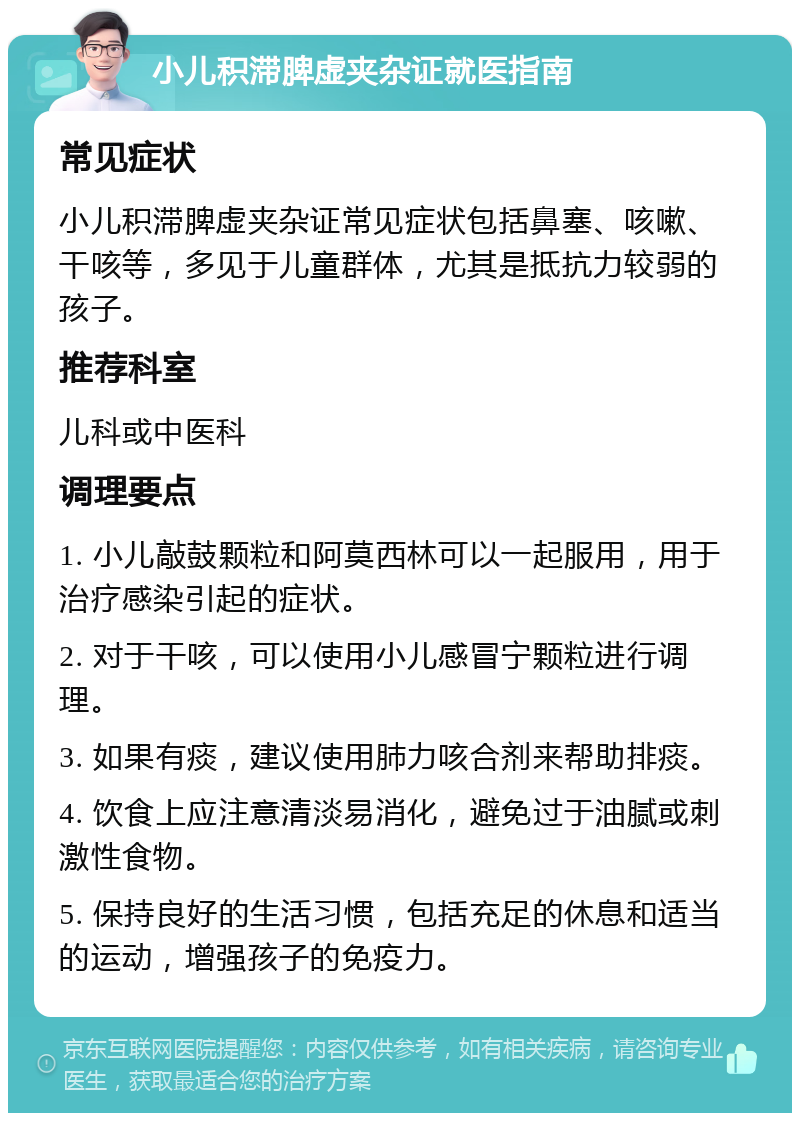 小儿积滞脾虚夹杂证就医指南 常见症状 小儿积滞脾虚夹杂证常见症状包括鼻塞、咳嗽、干咳等，多见于儿童群体，尤其是抵抗力较弱的孩子。 推荐科室 儿科或中医科 调理要点 1. 小儿敲鼓颗粒和阿莫西林可以一起服用，用于治疗感染引起的症状。 2. 对于干咳，可以使用小儿感冒宁颗粒进行调理。 3. 如果有痰，建议使用肺力咳合剂来帮助排痰。 4. 饮食上应注意清淡易消化，避免过于油腻或刺激性食物。 5. 保持良好的生活习惯，包括充足的休息和适当的运动，增强孩子的免疫力。