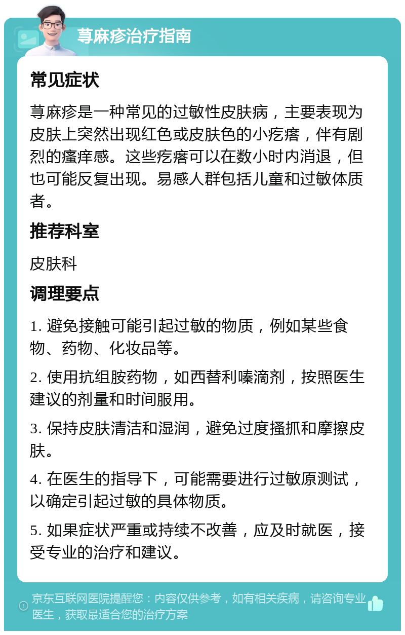 荨麻疹治疗指南 常见症状 荨麻疹是一种常见的过敏性皮肤病，主要表现为皮肤上突然出现红色或皮肤色的小疙瘩，伴有剧烈的瘙痒感。这些疙瘩可以在数小时内消退，但也可能反复出现。易感人群包括儿童和过敏体质者。 推荐科室 皮肤科 调理要点 1. 避免接触可能引起过敏的物质，例如某些食物、药物、化妆品等。 2. 使用抗组胺药物，如西替利嗪滴剂，按照医生建议的剂量和时间服用。 3. 保持皮肤清洁和湿润，避免过度搔抓和摩擦皮肤。 4. 在医生的指导下，可能需要进行过敏原测试，以确定引起过敏的具体物质。 5. 如果症状严重或持续不改善，应及时就医，接受专业的治疗和建议。