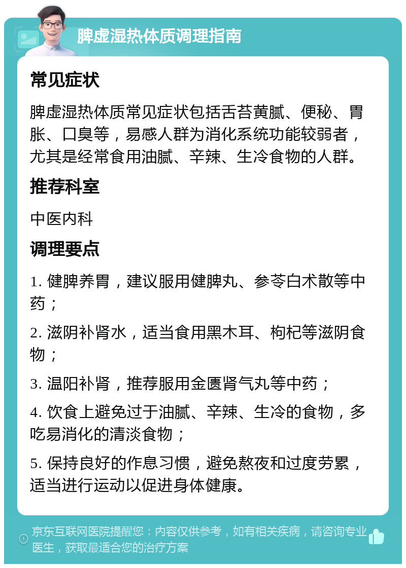 脾虚湿热体质调理指南 常见症状 脾虚湿热体质常见症状包括舌苔黄腻、便秘、胃胀、口臭等，易感人群为消化系统功能较弱者，尤其是经常食用油腻、辛辣、生冷食物的人群。 推荐科室 中医内科 调理要点 1. 健脾养胃，建议服用健脾丸、参苓白术散等中药； 2. 滋阴补肾水，适当食用黑木耳、枸杞等滋阴食物； 3. 温阳补肾，推荐服用金匮肾气丸等中药； 4. 饮食上避免过于油腻、辛辣、生冷的食物，多吃易消化的清淡食物； 5. 保持良好的作息习惯，避免熬夜和过度劳累，适当进行运动以促进身体健康。