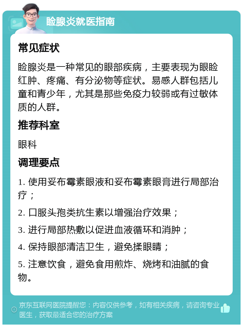 睑腺炎就医指南 常见症状 睑腺炎是一种常见的眼部疾病，主要表现为眼睑红肿、疼痛、有分泌物等症状。易感人群包括儿童和青少年，尤其是那些免疫力较弱或有过敏体质的人群。 推荐科室 眼科 调理要点 1. 使用妥布霉素眼液和妥布霉素眼膏进行局部治疗； 2. 口服头孢类抗生素以增强治疗效果； 3. 进行局部热敷以促进血液循环和消肿； 4. 保持眼部清洁卫生，避免揉眼睛； 5. 注意饮食，避免食用煎炸、烧烤和油腻的食物。