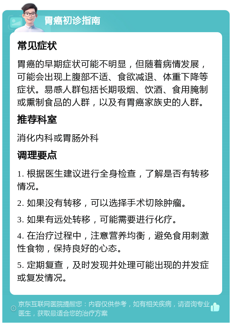 胃癌初诊指南 常见症状 胃癌的早期症状可能不明显，但随着病情发展，可能会出现上腹部不适、食欲减退、体重下降等症状。易感人群包括长期吸烟、饮酒、食用腌制或熏制食品的人群，以及有胃癌家族史的人群。 推荐科室 消化内科或胃肠外科 调理要点 1. 根据医生建议进行全身检查，了解是否有转移情况。 2. 如果没有转移，可以选择手术切除肿瘤。 3. 如果有远处转移，可能需要进行化疗。 4. 在治疗过程中，注意营养均衡，避免食用刺激性食物，保持良好的心态。 5. 定期复查，及时发现并处理可能出现的并发症或复发情况。