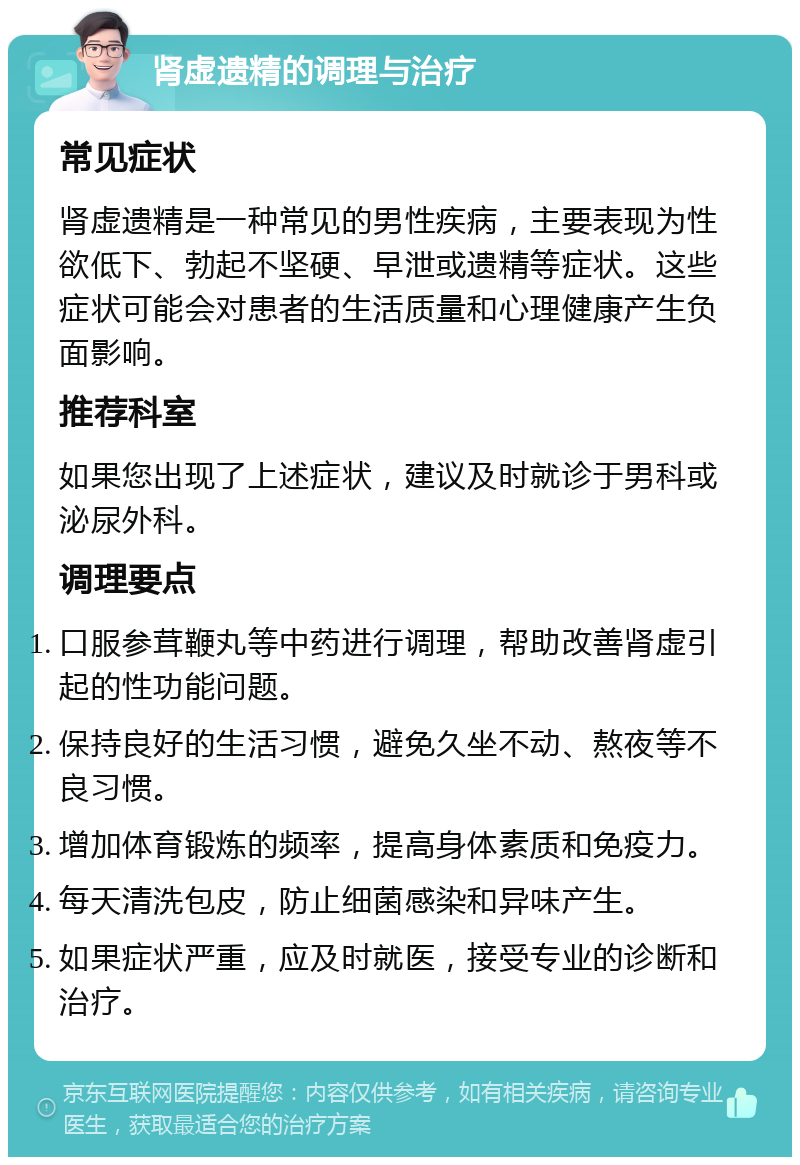 肾虚遗精的调理与治疗 常见症状 肾虚遗精是一种常见的男性疾病，主要表现为性欲低下、勃起不坚硬、早泄或遗精等症状。这些症状可能会对患者的生活质量和心理健康产生负面影响。 推荐科室 如果您出现了上述症状，建议及时就诊于男科或泌尿外科。 调理要点 口服参茸鞭丸等中药进行调理，帮助改善肾虚引起的性功能问题。 保持良好的生活习惯，避免久坐不动、熬夜等不良习惯。 增加体育锻炼的频率，提高身体素质和免疫力。 每天清洗包皮，防止细菌感染和异味产生。 如果症状严重，应及时就医，接受专业的诊断和治疗。